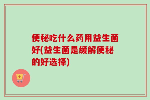 吃什么药用益生菌好(益生菌是缓解的好选择) 吃什么药用益生菌好(益生菌是缓解的好选择)