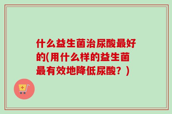 什么益生菌尿酸好的(用什么样的益生菌有效地降低尿酸?) 什么益生菌尿酸好的(用什么样的益生菌有效地降低尿酸?)
