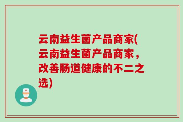 云南益生菌产品商家(云南益生菌产品商家，改善肠道健康的不二之选)