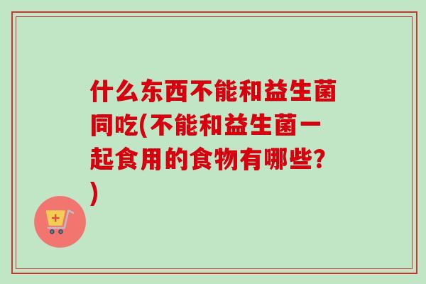 什么东西不能和益生菌同吃(不能和益生菌一起食用的食物有哪些？)