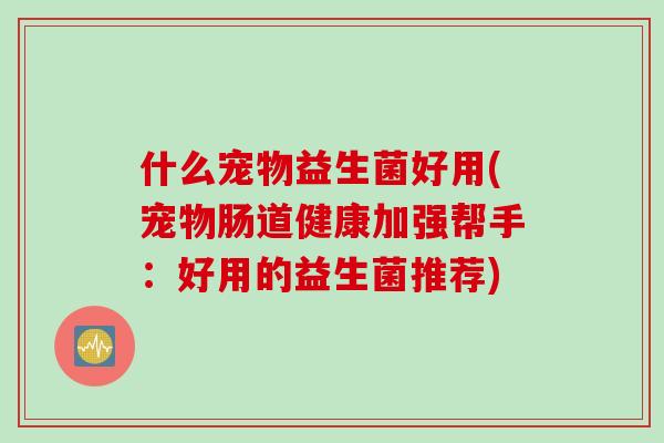 什么宠物益生菌好用(宠物肠道健康加强帮手:好用的益生菌推荐) 什么宠物益生菌好用(宠物肠道健康加强帮手:好用的益生菌推荐)