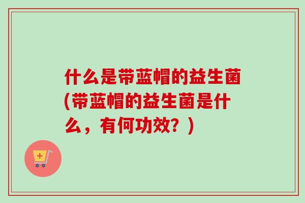 什么是带蓝帽的益生菌(带蓝帽的益生菌是什么,有何功效?) 什么是带蓝帽的益生菌(带蓝帽的益生菌是什么,有何功效?)