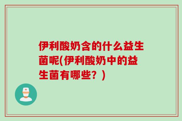 伊利酸奶含的什么益生菌呢(伊利酸奶中的益生菌有哪些?) 伊利酸奶含的什么益生菌呢(伊利酸奶中的益生菌有哪些?)