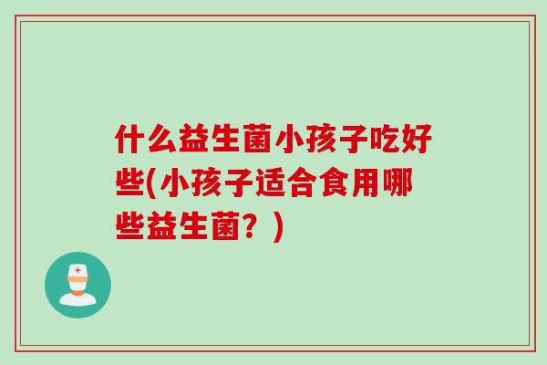 什么益生菌小孩子吃好些(小孩子适合食用哪些益生菌？)