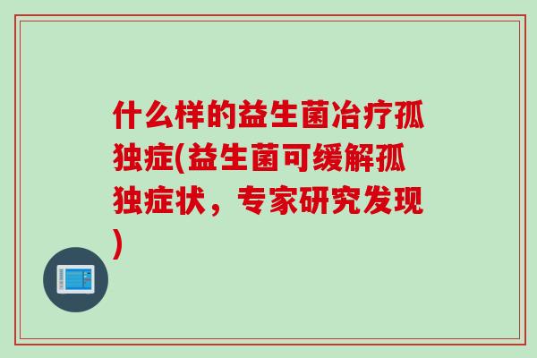 什么样的益生菌冶疗孤独症(益生菌可缓解孤独症状,专家研究发现) 什么样的益生菌冶疗孤独症(益生菌可缓解孤独症状,专家研究发现)