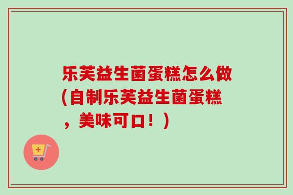 乐芙益生菌蛋糕怎么做(自制乐芙益生菌蛋糕，美味可口！)