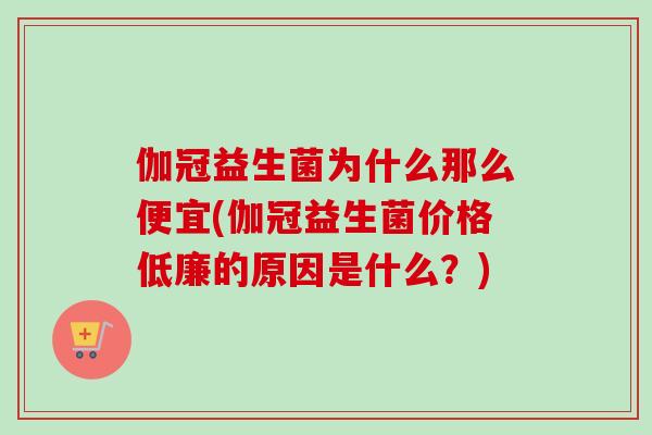 伽冠益生菌为什么那么便宜(伽冠益生菌价格低廉的原因是什么?) 伽冠益生菌为什么那么便宜(伽冠益生菌价格低廉的原因是什么?)