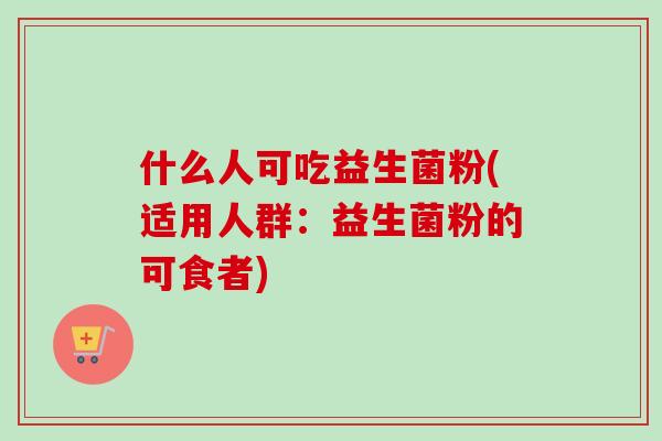 什么人可吃益生菌粉(适用人群：益生菌粉的可食者)