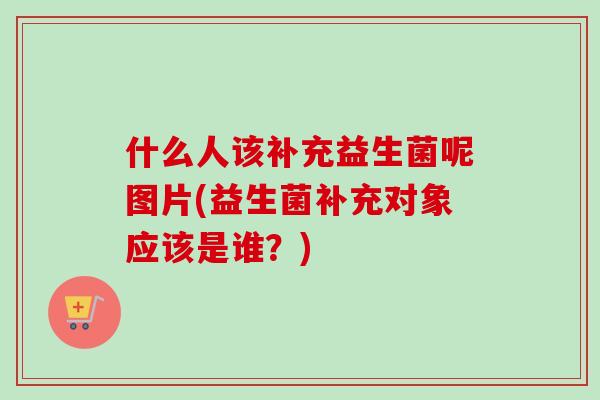 什么人该补充益生菌呢图片(益生菌补充对象应该是谁?) 什么人该补充益生菌呢图片(益生菌补充对象应该是谁?)