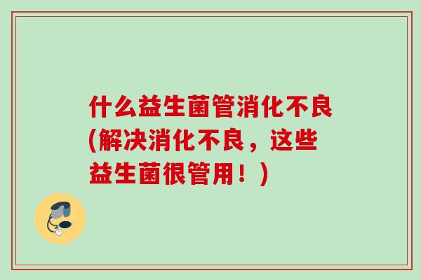 什么益生菌管(解决,这些益生菌很管用!) 什么益生菌管(解决,这些益生菌很管用!)