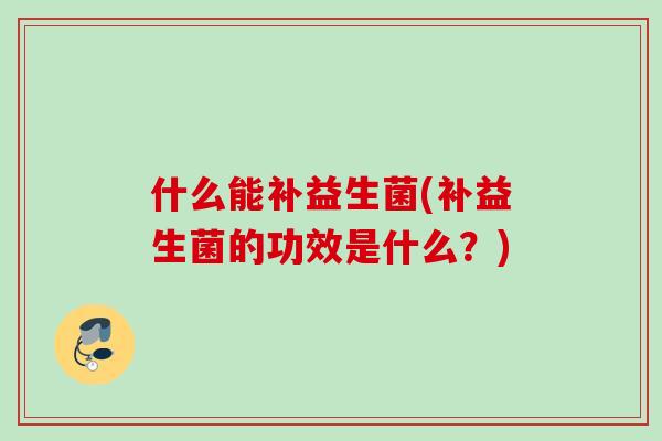 什么能补益生菌(补益生菌的功效是什么？)