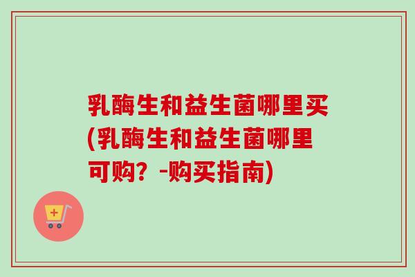 乳酶生和益生菌哪里买(乳酶生和益生菌哪里可购?-购买指南) 乳酶生和益生菌哪里买(乳酶生和益生菌哪里可购?-购买指南)