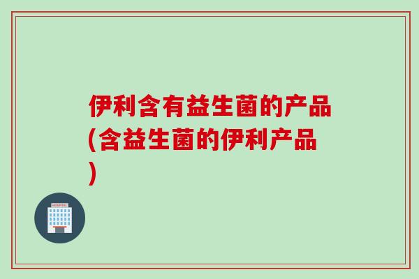 伊利含有益生菌的产品(含益生菌的伊利产品)