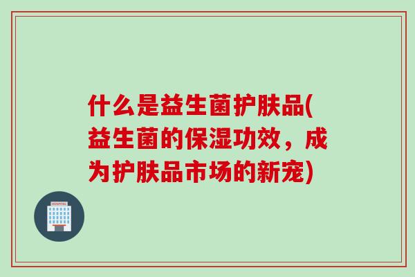 什么是益生菌护肤品(益生菌的保湿功效，成为护肤品市场的新宠)