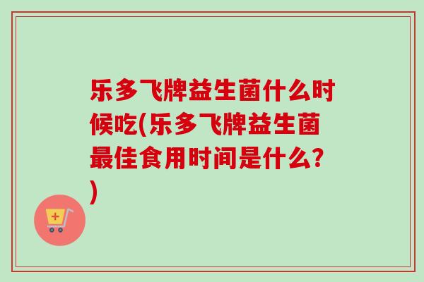 乐多飞牌益生菌什么时候吃(乐多飞牌益生菌佳食用时间是什么?) 乐多飞牌益生菌什么时候吃(乐多飞牌益生菌佳食用时间是什么?)