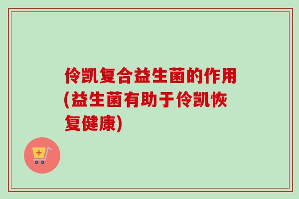 伶凯复合益生菌的作用(益生菌有助于伶凯恢复健康) 伶凯复合益生菌的作用(益生菌有助于伶凯恢复健康)