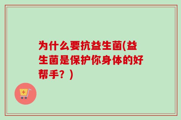 为什么要抗益生菌(益生菌是保护你身体的好帮手？)