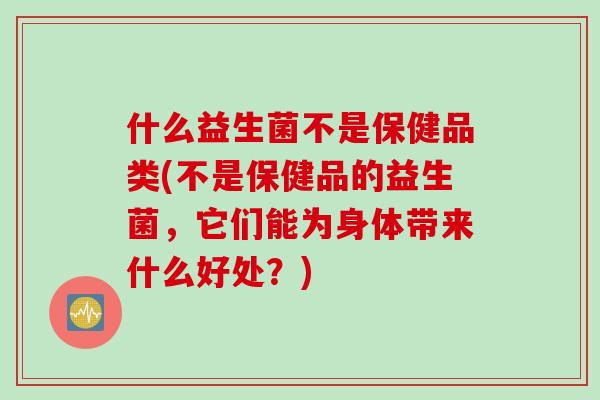 什么益生菌不是保健品类(不是保健品的益生菌，它们能为身体带来什么好处？)