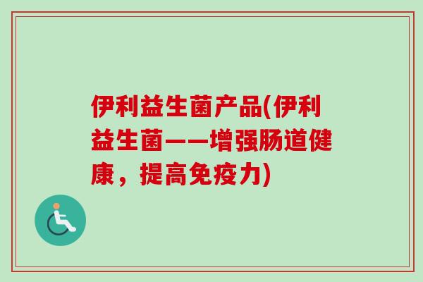 伊利益生菌产品(伊利益生菌——增强肠道健康,提高力) 伊利益生菌产品(伊利益生菌——增强肠道健康,提高力)