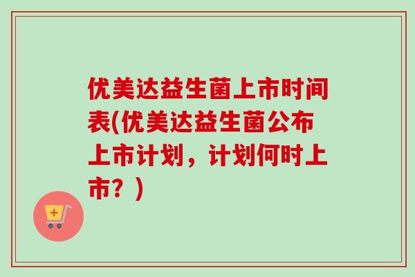 优美达益生菌上市时间表(优美达益生菌公布上市计划，计划何时上市？)