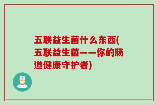 五联益生菌什么东西(五联益生菌——你的肠道健康守护者) 五联益生菌什么东西(五联益生菌——你的肠道健康守护者)