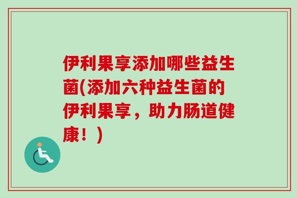 伊利果享添加哪些益生菌(添加六种益生菌的伊利果享，助力肠道健康！)