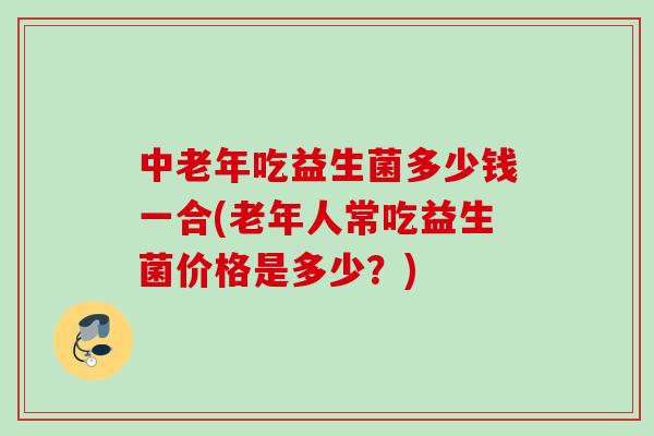 中老年吃益生菌多少钱一合(老年人常吃益生菌价格是多少？)