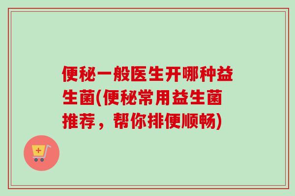 一般医生开哪种益生菌(常用益生菌推荐，帮你排便顺畅)
