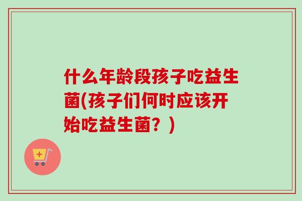 什么年龄段孩子吃益生菌(孩子们何时应该开始吃益生菌？)