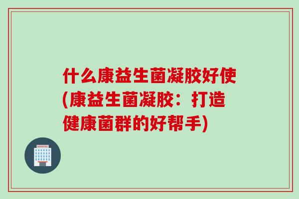 什么康益生菌凝胶好使(康益生菌凝胶:打造健康菌群的好帮手) 什么康益生菌凝胶好使(康益生菌凝胶:打造健康菌群的好帮手)