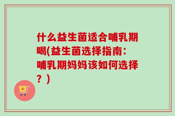 什么益生菌适合哺乳期喝(益生菌选择指南:哺乳期妈妈该如何选择?) 什么益生菌适合哺乳期喝(益生菌选择指南:哺乳期妈妈该如何选择?)