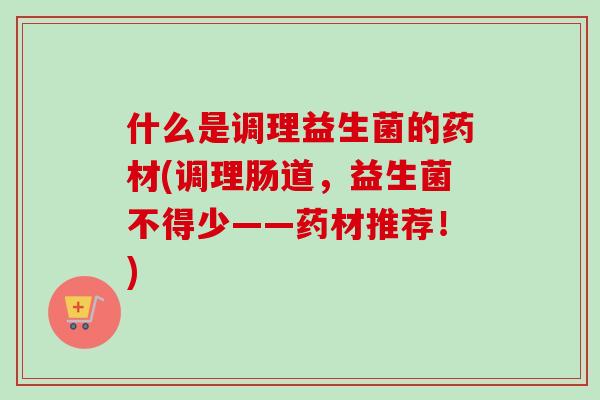 什么是调理益生菌的药材(调理肠道，益生菌不得少——药材推荐！)
