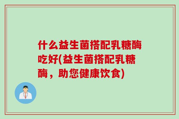 什么益生菌搭配乳糖酶吃好(益生菌搭配乳糖酶,助您健康饮食) 什么益生菌搭配乳糖酶吃好(益生菌搭配乳糖酶,助您健康饮食)