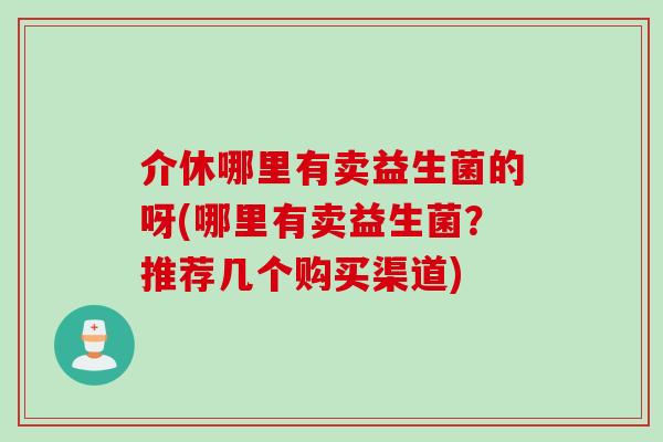 介休哪里有卖益生菌的呀(哪里有卖益生菌？推荐几个购买渠道)