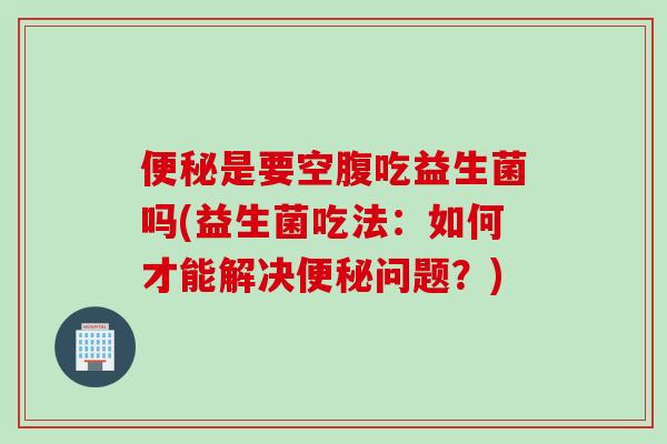 是要空腹吃益生菌吗(益生菌吃法:如何才能解决问题?) 是要空腹吃益生菌吗(益生菌吃法:如何才能解决问题?)