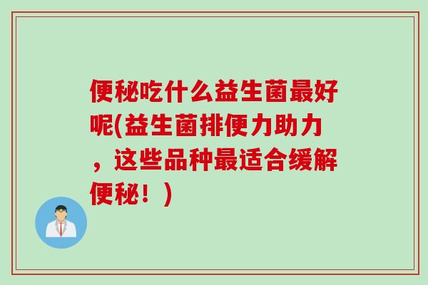便秘吃什么益生菌最好呢(益生菌排便力助力，这些品种最适合缓解便秘！)
