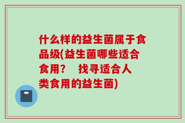 什么样的益生菌属于食品级(益生菌哪些适合食用？  找寻适合人类食用的益生菌)