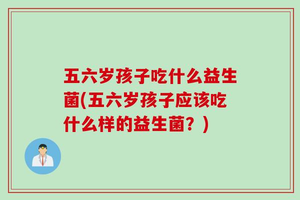 五六岁孩子吃什么益生菌(五六岁孩子应该吃什么样的益生菌?) 五六岁孩子吃什么益生菌(五六岁孩子应该吃什么样的益生菌?)