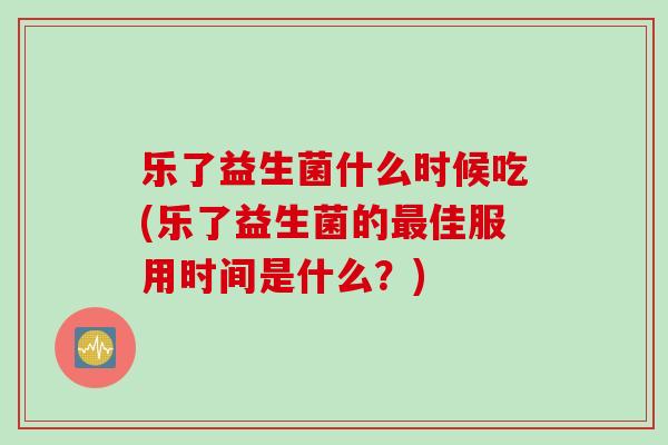 乐了益生菌什么时候吃(乐了益生菌的佳服用时间是什么?) 乐了益生菌什么时候吃(乐了益生菌的佳服用时间是什么?)