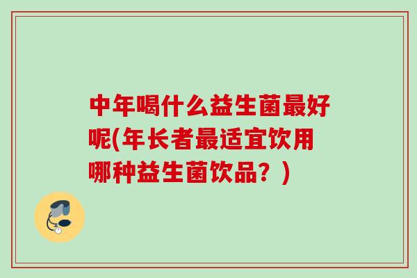 中年喝什么益生菌最好呢(年长者最适宜饮用哪种益生菌饮品？)