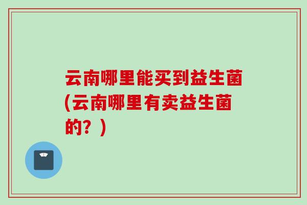 云南哪里能买到益生菌(云南哪里有卖益生菌的？)