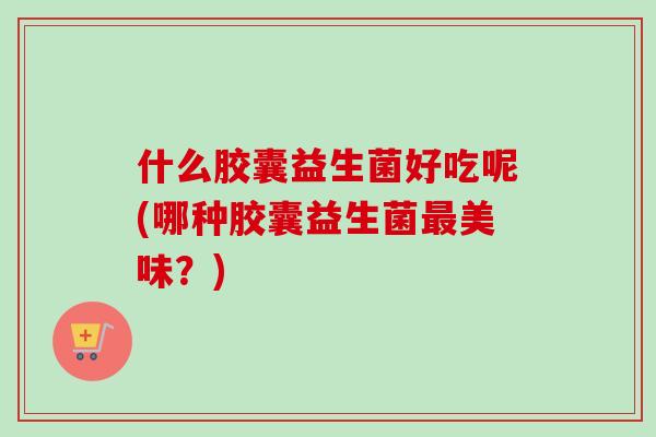 什么胶囊益生菌好吃呢(哪种胶囊益生菌美味？)
