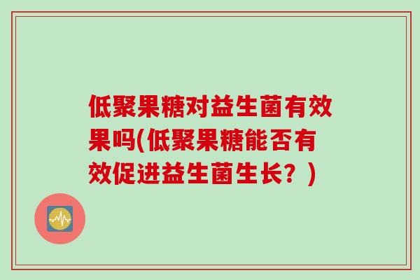 低聚果糖对益生菌有效果吗(低聚果糖能否有效促进益生菌生长?) 低聚果糖对益生菌有效果吗(低聚果糖能否有效促进益生菌生长?)