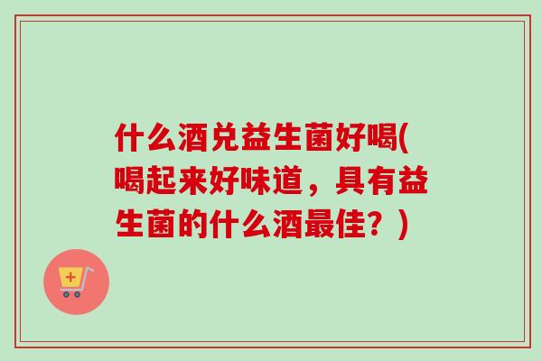 什么酒兑益生菌好喝(喝起来好味道,具有益生菌的什么酒佳?) 什么酒兑益生菌好喝(喝起来好味道,具有益生菌的什么酒佳?)