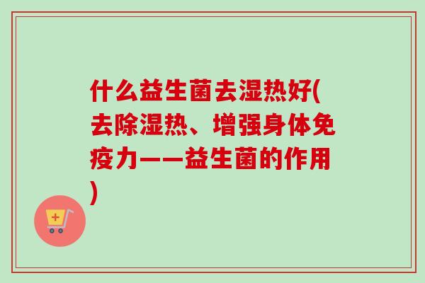 什么益生菌去湿热好(去除湿热、增强身体力——益生菌的作用) 什么益生菌去湿热好(去除湿热、增强身体力——益生菌的作用)