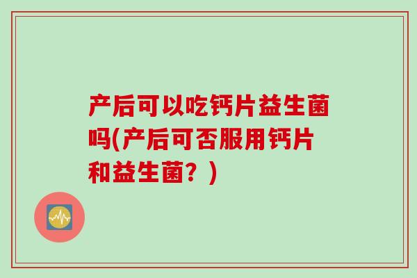 产后可以吃钙片益生菌吗(产后可否服用钙片和益生菌？)