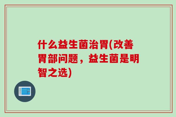 什么益生菌胃(改善胃部问题,益生菌是明智之选) 什么益生菌胃(改善胃部问题,益生菌是明智之选)