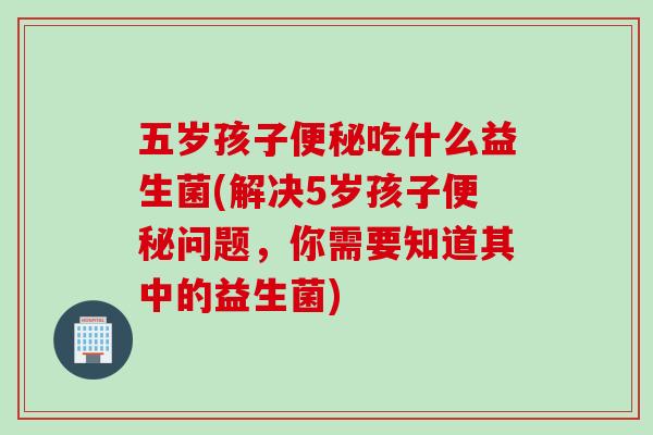 五岁孩子便秘吃什么益生菌(解决5岁孩子便秘问题，你需要知道其中的益生菌)
