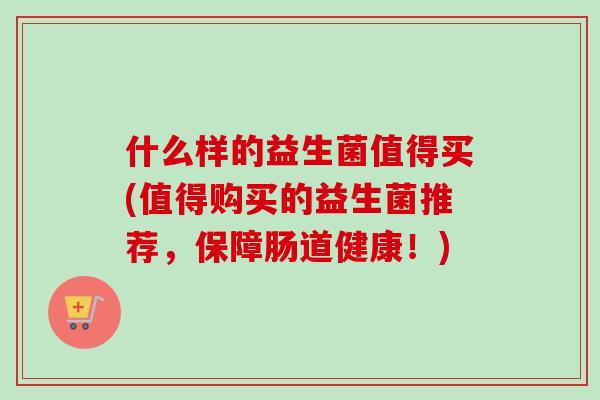 什么样的益生菌值得买(值得购买的益生菌推荐,保障肠道健康!) 什么样的益生菌值得买(值得购买的益生菌推荐,保障肠道健康!)