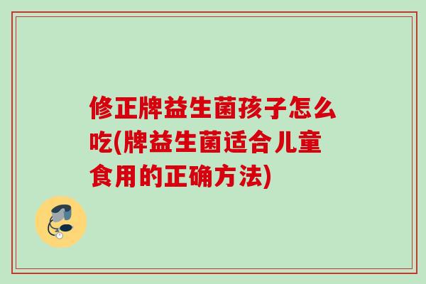 修正牌益生菌孩子怎么吃(牌益生菌适合儿童食用的正确方法)